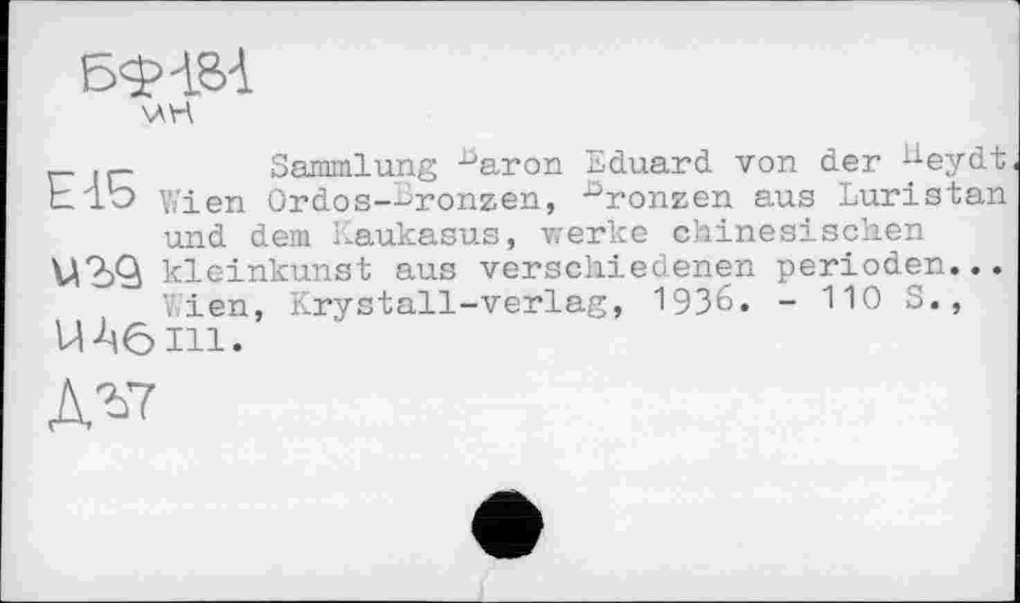 ﻿г- jr-	Sammlung ■ûaron Eduard von der K-eydt
hlb Wien Ordos-lronzen, -°ronzen aus Luristan und dem Kaukasus, werke chinesischen иад kleinkunst aus verschiedenen perioden...
V^ien, Krystall-verlag, 1936. - 110 S., UA6111.
дг7